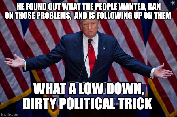 Donald Trump | HE FOUND OUT WHAT THE PEOPLE WANTED, RAN ON THOSE PROBLEMS,  AND IS FOLLOWING UP ON THEM; WHAT A LOW DOWN, DIRTY POLITICAL TRICK | image tagged in donald trump | made w/ Imgflip meme maker