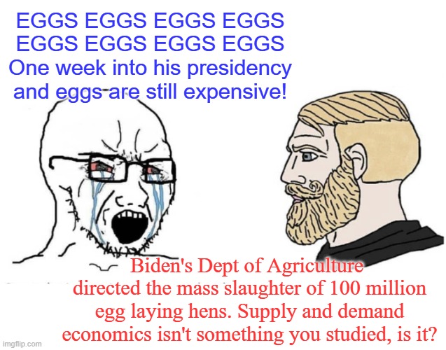 It took 4 years to get into the mess we're in. It will take time to get us out dipstick. | EGGS EGGS EGGS EGGS EGGS EGGS EGGS EGGS
One week into his presidency and eggs are still expensive! Biden's Dept of Agriculture  directed the mass slaughter of 100 million egg laying hens. Supply and demand economics isn't something you studied, is it? | image tagged in soyboy vs yes chad,stupid liberals | made w/ Imgflip meme maker