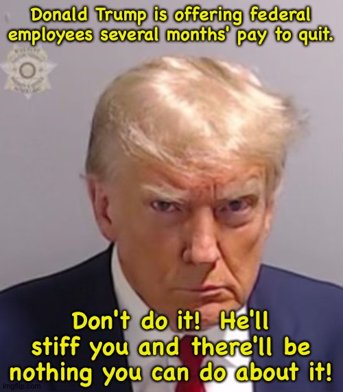 Don't take him up on this offer! | Donald Trump is offering federal employees several months' pay to quit. Don't do it!  He'll stiff you and there'll be nothing you can do about it! | image tagged in donald trump mugshot | made w/ Imgflip meme maker