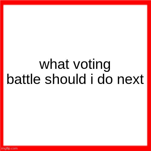 Red box | what voting battle should i do next | image tagged in red box | made w/ Imgflip meme maker