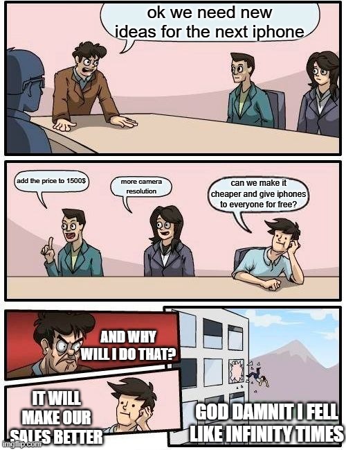 apple is getting expensive$$$ | ok we need new ideas for the next iphone; add the price to 1500$; more camera
resolution; can we make it cheaper and give iphones to everyone for free? AND WHY WILL I DO THAT? IT WILL MAKE OUR SALES BETTER; GOD DAMNIT I FELL LIKE INFINITY TIMES | image tagged in memes,boardroom meeting suggestion | made w/ Imgflip meme maker