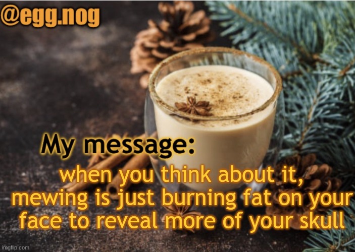 egg.nog template | when you think about it, mewing is just burning fat on your face to reveal more of your skull | image tagged in egg nog template | made w/ Imgflip meme maker