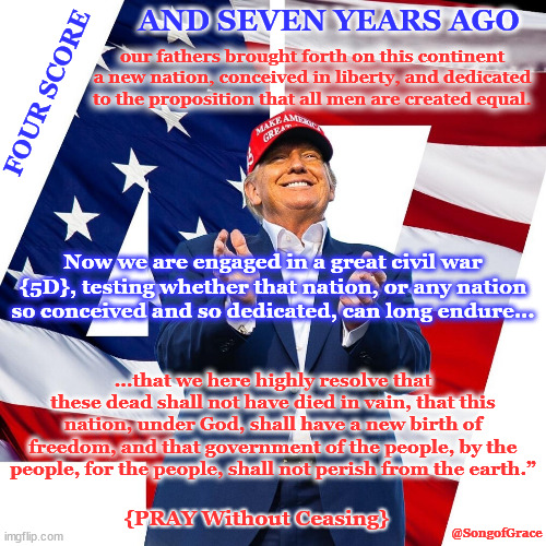 Four Score and Seven Years Ago | AND SEVEN YEARS AGO; our fathers brought forth on this continent a new nation, conceived in liberty, and dedicated to the proposition that all men are created equal. FOUR SCORE; Now we are engaged in a great civil war {5D}, testing whether that nation, or any nation so conceived and so dedicated, can long endure... ...that we here highly resolve that these dead shall not have died in vain, that this nation, under God, shall have a new birth of freedom, and that government of the people, by the people, for the people, shall not perish from the earth.”; {PRAY Without Ceasing}; @SongofGrace | image tagged in still applies today | made w/ Imgflip meme maker