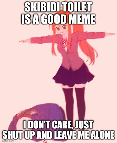 Monika t pose | SKIBIDI TOILET IS A GOOD MEME; I DON’T CARE, JUST SHUT UP AND LEAVE ME ALONE | image tagged in monika t pose | made w/ Imgflip meme maker