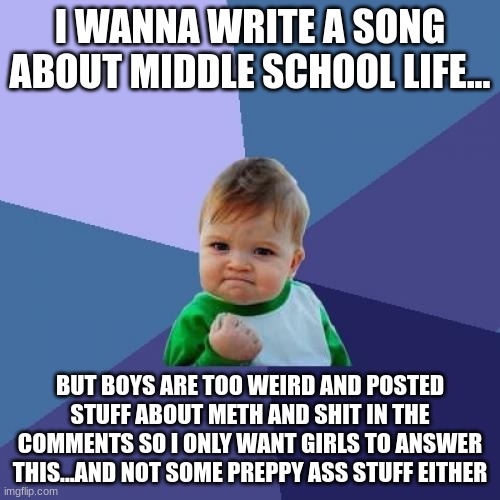 make it about your life in the comments..write 1-3 sentences and let someone add more | I WANNA WRITE A SONG ABOUT MIDDLE SCHOOL LIFE... BUT BOYS ARE TOO WEIRD AND POSTED STUFF ABOUT METH AND SHIT IN THE COMMENTS SO I ONLY WANT GIRLS TO ANSWER THIS...AND NOT SOME PREPPY ASS STUFF EITHER | image tagged in idgaf what,its about as long as,its about a girls,life in middle school | made w/ Imgflip meme maker