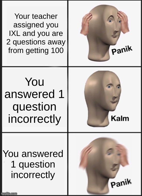 BRO the pain is real | Your teacher assigned you IXL and you are 2 questions away from getting 100; You answered 1 question incorrectly; You answered 1 question incorrectly | image tagged in panik calm panik | made w/ Imgflip meme maker