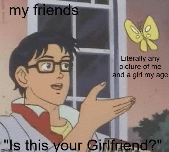 Bro, just because i have a girl as a friend, DOESNT MEAN SHES MY GIRLFRIEND!!! | my friends; Literally any picture of me and a girl my age; "Is this your Girlfriend?" | image tagged in is this butterfly,friends | made w/ Imgflip meme maker