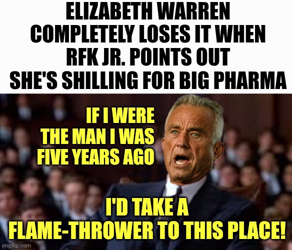 RFK hearing: Senators hostile to RFK Jr. received thousands of dollars from pharma, health PACs - MAHA | ELIZABETH WARREN COMPLETELY LOSES IT WHEN RFK JR. POINTS OUT SHE'S SHILLING FOR BIG PHARMA; IF I WERE THE MAN I WAS FIVE YEARS AGO; I'D TAKE A FLAME-THROWER TO THIS PLACE! | image tagged in alpha attitude al,america,movies,quotes,maga | made w/ Imgflip meme maker