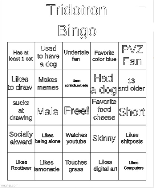 me bingo | Bingo; Tridotron; Undertale fan; Used to have a dog; PVZ Fan; Has at least 1 cat; Favorite color blue; Uses scratch.mit.edu; Likes to draw; 13 and older; Had a dog; Makes memes; Favorite food cheese; sucks at drawing; Free! Short; Male; Socially akward; Likes being alone; Likes shitposts; Skinny; Watches youtube; Likes lemonade; Likes Computers; Likes Rootbeer; Touches grass; Likes digital art | image tagged in blank bingo | made w/ Imgflip meme maker