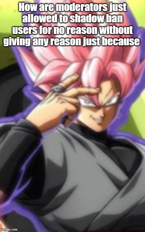 Smart goku black | How are moderators just allowed to shadow ban users for no reason without giving any reason just because | image tagged in smart goku black | made w/ Imgflip meme maker