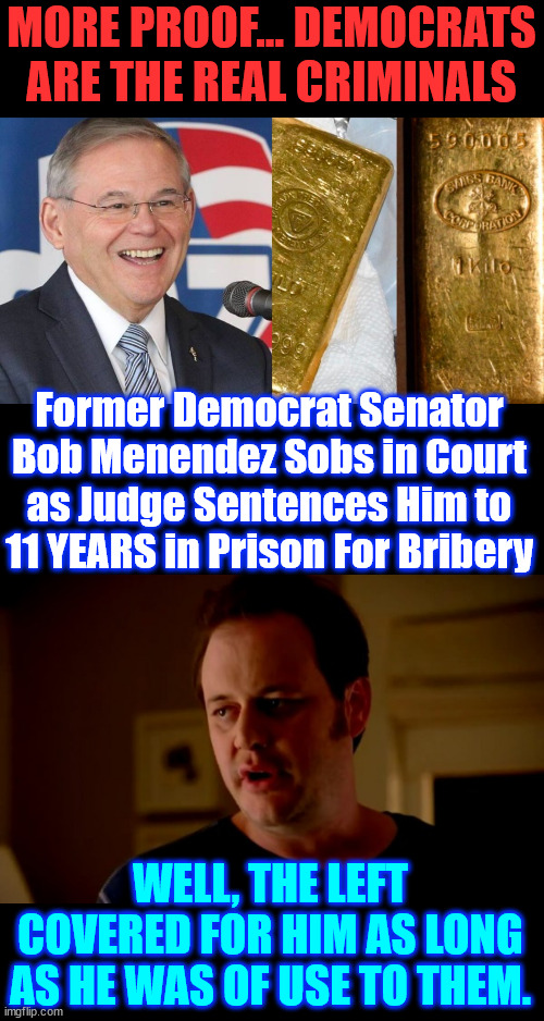 Bribem took in millions in bribes compared to Menendez | MORE PROOF... DEMOCRATS ARE THE REAL CRIMINALS; Former Democrat Senator Bob Menendez Sobs in Court as Judge Sentences Him to 11 YEARS in Prison For Bribery; WELL, THE LEFT COVERED FOR HIM AS LONG AS HE WAS OF USE TO THEM. | image tagged in jake from state farm,crooked dems,the big crooks always get away | made w/ Imgflip meme maker