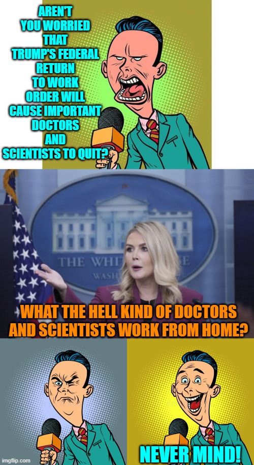 It's impossible to hate the leftist controlled Mainstream Media enough. | AREN'T YOU WORRIED THAT TRUMP'S FEDERAL RETURN TO WORK ORDER WILL CAUSE IMPORTANT DOCTORS AND SCIENTISTS TO QUIT? WHAT THE HELL KIND OF DOCTORS AND SCIENTISTS WORK FROM HOME? NEVER MIND! | image tagged in yep | made w/ Imgflip meme maker