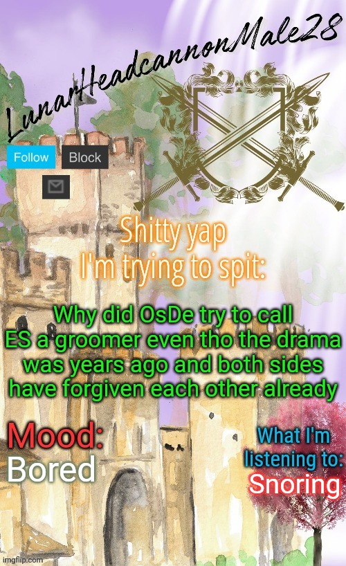 LunarHeadcanonMale28's announcement template(thanks Disco) | Why did OsDe try to call ES a groomer even tho the drama was years ago and both sides have forgiven each other already; Bored; Snoring | image tagged in lunarheadcanonmale28's announcement template thanks disco,msmg,memes | made w/ Imgflip meme maker
