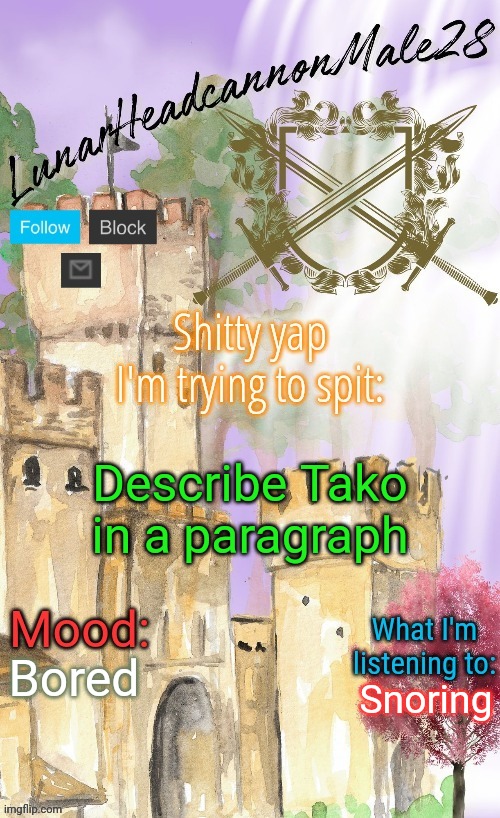 LunarHeadcanonMale28's announcement template(thanks Disco) | Describe Tako in a paragraph; Bored; Snoring | image tagged in lunarheadcanonmale28's announcement template thanks disco,msmg,memes | made w/ Imgflip meme maker