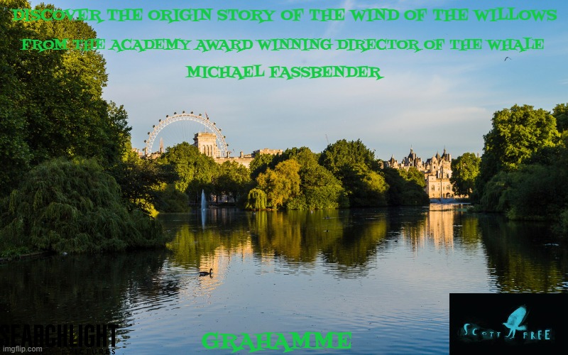 movies that might happen someday part 238 | DISCOVER THE ORIGIN STORY OF THE WIND OF THE WILLOWS; FROM THE ACADEMY AWARD WINNING DIRECTOR OF THE WHALE; MICHAEL FASSBENDER; GRAHAMME | image tagged in london,disney,biopic,pg-13,searchlight pictures,fake | made w/ Imgflip meme maker