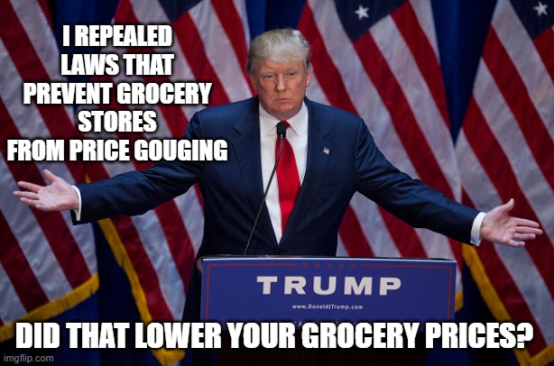 Don the Con works for Corporations | I REPEALED LAWS THAT PREVENT GROCERY STORES FROM PRICE GOUGING; DID THAT LOWER YOUR GROCERY PRICES? | image tagged in donald trump,prices,criminal,nazi | made w/ Imgflip meme maker