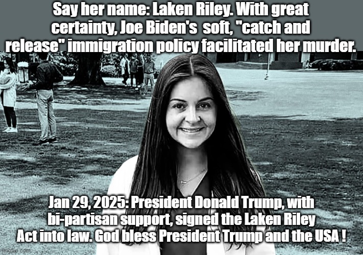 Laken Riley Act | Say her name: Laken Riley. With great certainty, Joe Biden's  soft, "catch and release" immigration policy facilitated her murder. Jan 29, 2025: President Donald Trump, with bi-partisan support, signed the Laken Riley Act into law. God bless President Trump and the USA ! | image tagged in trump bill signing,donald trump,president trump | made w/ Imgflip meme maker