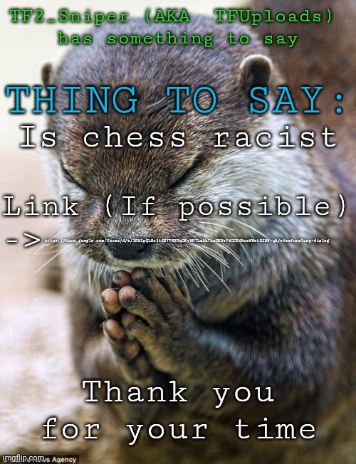 TF2_Sniper's new announcement temp | Is chess racist; https://docs.google.com/forms/d/e/1FAIpQLSc3tfZ77NXUqOKyWR7LaAh7AnCKHs74OCBfAuxWWetZJN8-qA/viewform?usp=dialog | image tagged in tf2_sniper's new announcement temp | made w/ Imgflip meme maker