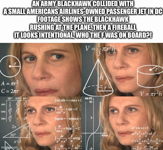 ?! | AN ARMY BLACKHAWK COLLIDED WITH A SMALL AMERICANS AIRLINES-OWNED PASSENGER JET IN DC
FOOTAGE SHOWS THE BLACKHAWK RUSHING AT THE PLANE, THEN A FIREBALL
IT LOOKS INTENTIONAL, WHO THE F WAS ON BOARD?! | image tagged in calculating meme,plane crash,dc | made w/ Imgflip meme maker