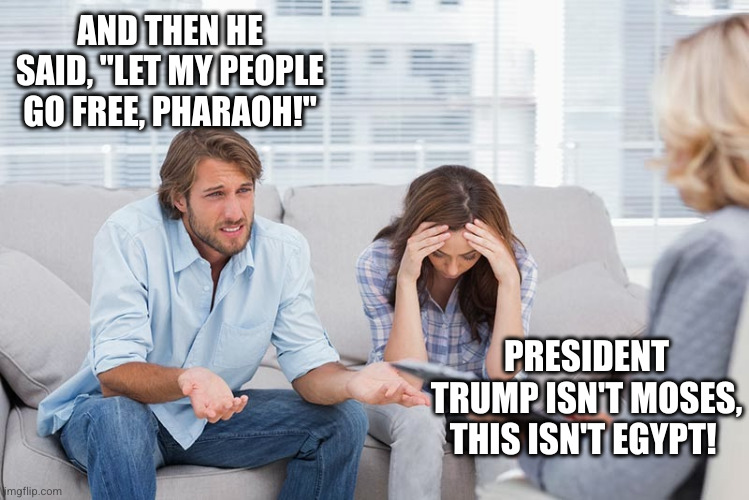 Pardoning January 6 rioters isn't part of the prophecy | AND THEN HE SAID, "LET MY PEOPLE GO FREE, PHARAOH!"; PRESIDENT TRUMP ISN'T MOSES, THIS ISN'T EGYPT! | image tagged in couples therapy,memes,donald trump,january 6,insurrection,pardon | made w/ Imgflip meme maker