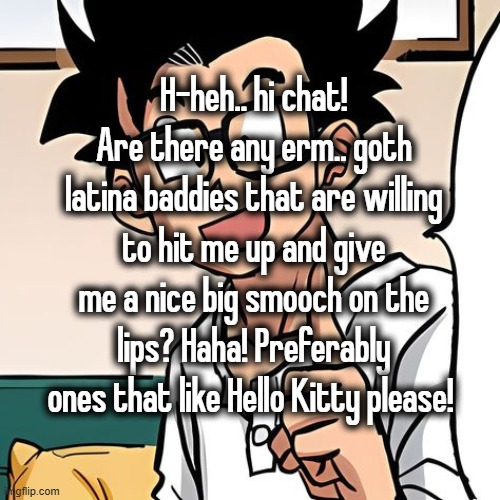 H-heh.. hi chat! Are there any erm.. goth latina baddies that are willing to hit me up and give me a nice big smooch on the lips? Haha! Preferably ones that like Hello Kitty please! | made w/ Imgflip meme maker