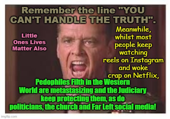 Meanwhile, behind th scenes, you have the Judiciary, Church, Politicians and Far Left Social Media, protecting Filth! | Remember the line "YOU CAN'T HANDLE THE TRUTH". Meanwhile, whilst most people keep watching reels on Instagram and woke crap on Netflix, Little Ones Lives Matter Also; Pedophiles Filth in the Western World are metastasizing and the Judiciary keep protecting them, as do politicians, the church and Far Left social media! | image tagged in starmer united kingdom,queensland australia,nsw australia,progressives,the church,woke | made w/ Imgflip meme maker