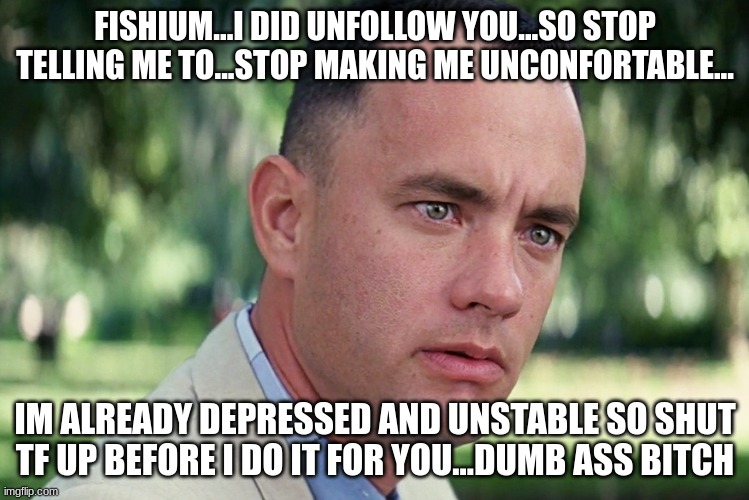 FISHIUM I UNFOLLOWED YOU THE FIRST DAMN TIME..OH, AND IM NOT THE DUMBF*CK..YOU ARE...like who the hell r u | FISHIUM...I DID UNFOLLOW YOU...SO STOP TELLING ME TO...STOP MAKING ME UNCONFORTABLE... IM ALREADY DEPRESSED AND UNSTABLE SO SHUT TF UP BEFORE I DO IT FOR YOU...DUMB ASS BITCH | image tagged in memes,and just like that | made w/ Imgflip meme maker