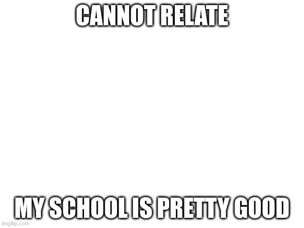 CANNOT RELATE; MY SCHOOL IS PRETTY GOOD | made w/ Imgflip meme maker