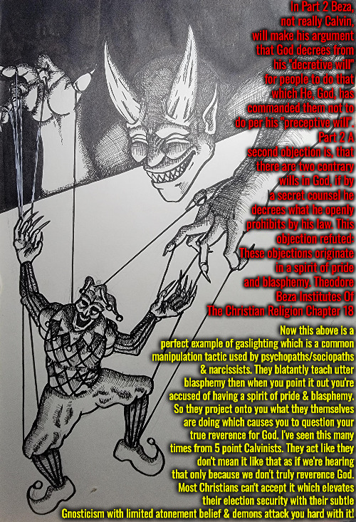 5 Point Professional Gaslighting | In Part 2 Beza, not really Calvin, will make his argument that God decrees from his "decretive will" for people to do that which He, God, has commanded them not to do per his "preceptive will". Part 2 A second objection is, that there are two contrary wills in God, if by a secret counsel he decrees what he openly prohibits by his law. This objection refuted: These objections originate in a spirit of pride and blasphemy. Theodore Beza Institutes Of The Christian Religion Chapter 18; Now this above is a perfect example of gaslighting which is a common manipulation tactic used by psychopaths/sociopaths & narcissists. They blatantly teach utter blasphemy then when you point it out you're accused of having a spirit of pride & blasphemy. So they project onto you what they themselves are doing which causes you to question your true reverence for God. I've seen this many times from 5 point Calvinists. They act like they don't mean it like that as if we're hearing that only because we don't truly reverence God. Most Christians can't accept it which elevates their election security with their subtle Gnosticism with limited atonement belief & demons attack you hard with it! | image tagged in calvinism,arminian,molinism,gaslighting,narcissistic psychopath sociopathic ghouls,wicked blasphemous puppetry | made w/ Imgflip meme maker