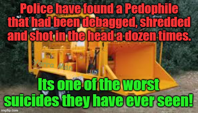 Police have found a known Pedophile, that had been shredded, its the worst suicide they have ever seen. | Police have found a Pedophile that had been debagged, shredded and shot in the head a dozen times. Yarra Man; Its one of the worst suicides they have ever seen! | image tagged in queensland,australia,united kingdom,rotherham,bradford | made w/ Imgflip meme maker