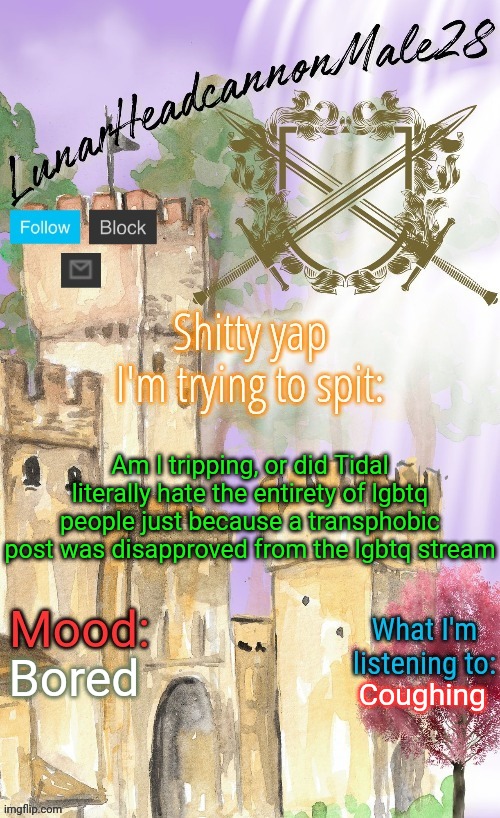 LunarHeadcanonMale28's announcement template(thanks Disco) | Am I tripping, or did Tidal literally hate the entirety of lgbtq people just because a transphobic post was disapproved from the lgbtq stream; Bored; Coughing | image tagged in lunarheadcanonmale28's announcement template thanks disco,msmg,memes | made w/ Imgflip meme maker
