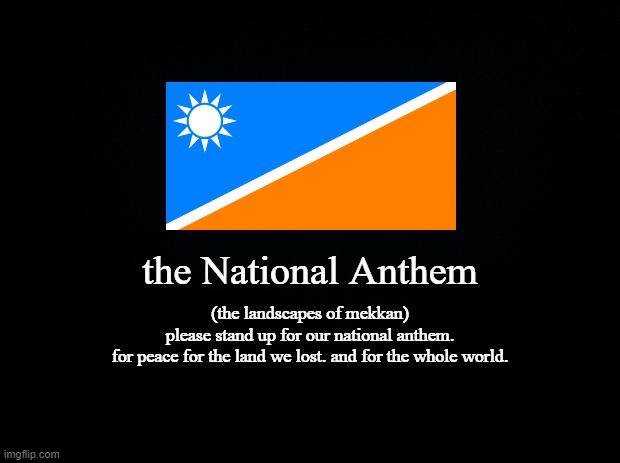 a Concept TV sign-on of mekkan "the Landscapes of Mekkan"(2004 - Today in TK-fan channels) | the National Anthem; (the landscapes of mekkan)
please stand up for our national anthem.
for peace for the land we lost. and for the whole world. | image tagged in black background,twokinds,mekkan,concept,anthem,sign on | made w/ Imgflip meme maker