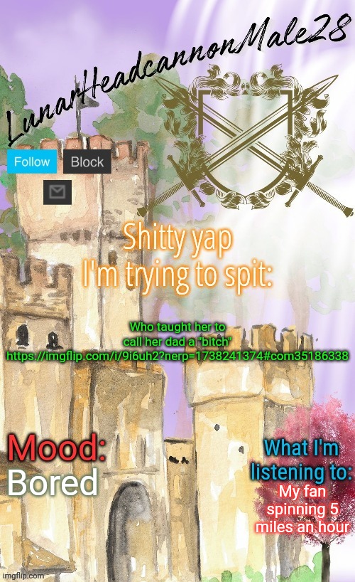 LunarHeadcanonMale28's announcement template(thanks Disco) | Who taught her to call her dad a "bitch"
https://imgflip.com/i/9i6uh2?nerp=1738241374#com35186338; Bored; My fan spinning 5 miles an hour | image tagged in lunarheadcanonmale28's announcement template thanks disco,memes,msmg | made w/ Imgflip meme maker