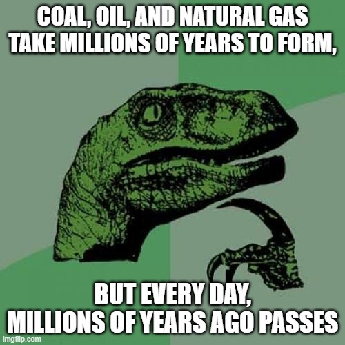 If you think about it, it's also happening every second. | COAL, OIL, AND NATURAL GAS TAKE MILLIONS OF YEARS TO FORM, BUT EVERY DAY, MILLIONS OF YEARS AGO PASSES | image tagged in memes,philosoraptor,science,facts,can't argue with that / technically not wrong,hmmm | made w/ Imgflip meme maker