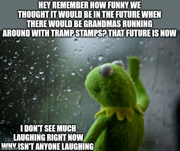 Tramp stamps | HEY REMEMBER HOW FUNNY WE THOUGHT IT WOULD BE IN THE FUTURE WHEN THERE WOULD BE GRANDMAS RUNNING AROUND WITH TRAMP STAMPS? THAT FUTURE IS NOW; I DON'T SEE MUCH LAUGHING RIGHT NOW
WHY ISN'T ANYONE LAUGHING | image tagged in kermit window | made w/ Imgflip meme maker