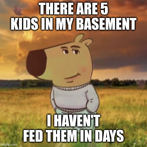 Chill guy | THERE ARE 5 KIDS IN MY BASEMENT; I HAVEN'T FED THEM IN DAYS | image tagged in chill guy | made w/ Imgflip meme maker