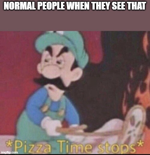 *pizza time stops* | NORMAL PEOPLE WHEN THEY SEE THAT | image tagged in pizza time stops | made w/ Imgflip meme maker