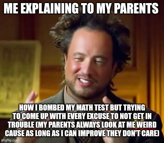 Ancient Aliens | ME EXPLAINING TO MY PARENTS; HOW I BOMBED MY MATH TEST BUT TRYING TO COME UP WITH EVERY EXCUSE TO NOT GET IN TROUBLE (MY PARENTS ALWAYS LOOK AT ME WEIRD CAUSE AS LONG AS I CAN IMPROVE THEY DON'T CARE) | image tagged in memes,ancient aliens | made w/ Imgflip meme maker