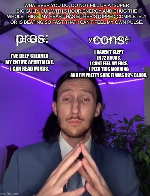 Trade Offer | WHATEVER YOU DO, DO NOT FILL UP A "SUPER BIG GULP" CUP WITH 5 HOUR ENERGY AND CHUG THE WHOLE THING. MY HEART HAS EITHER STOPPED COMPLETELY OR IS BEATING SO FAST THAT I CAN'T FEEL MY OWN PULSE. I HAVEN'T SLEPT IN 72 HOURS.
I CANT FEEL MY FACE.
I PEED THIS MORNING AND I'M PRETTY SURE IT WAS 99% BLOOD. pros:; cons:; I'VE DEEP CLEANED MY ENTIRE APARTMENT.
I CAN READ MINDS. | image tagged in caffeine | made w/ Imgflip meme maker
