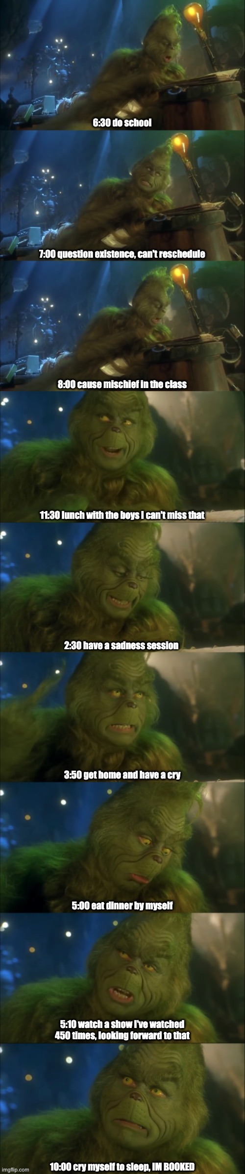 Day in the life of a high school student | 6:30 do school; 7:00 question existence, can't reschedule; 8:00 cause mischief in the class; 11:30 lunch with the boys I can't miss that; 2:30 have a sadness session; 3:50 get home and have a cry; 5:00 eat dinner by myself; 5:10 watch a show I've watched 450 times, looking forward to that; 10:00 cry myself to sleep, IM BOOKED | image tagged in the grinch,the grinch jim carrey,school | made w/ Imgflip meme maker