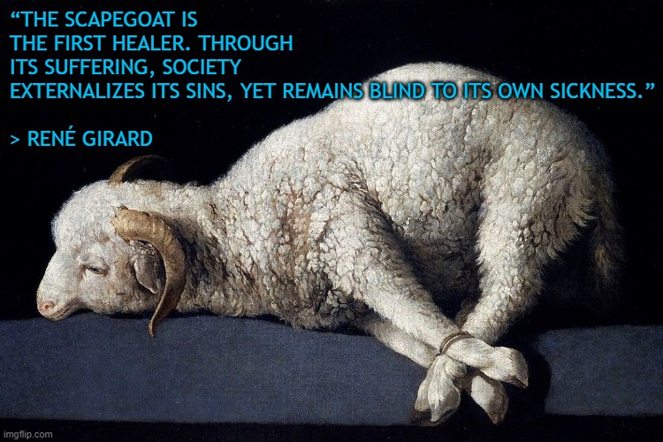 Scapegoat | “THE SCAPEGOAT IS THE FIRST HEALER. THROUGH ITS SUFFERING, SOCIETY EXTERNALIZES ITS SINS, YET REMAINS BLIND TO ITS OWN SICKNESS.”
 
> RENÉ GIRARD | image tagged in philosophy,society | made w/ Imgflip meme maker