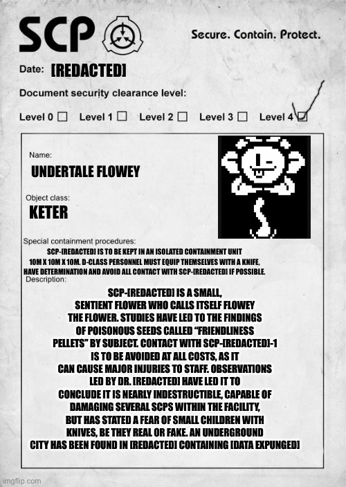 Sorry Flowey. Don’t take offence, this is just as a joke, I don’t mean any harm. | [REDACTED]; UNDERTALE FLOWEY; KETER; SCP-[REDACTED] IS TO BE KEPT IN AN ISOLATED CONTAINMENT UNIT 10M X 10M X 10M. D-CLASS PERSONNEL MUST EQUIP THEMSELVES WITH A KNIFE, HAVE DETERMINATION AND AVOID ALL CONTACT WITH SCP-[REDACTED] IF POSSIBLE. SCP-[REDACTED] IS A SMALL, SENTIENT FLOWER WHO CALLS ITSELF FLOWEY THE FLOWER. STUDIES HAVE LED TO THE FINDINGS OF POISONOUS SEEDS CALLED “FRIENDLINESS PELLETS” BY SUBJECT. CONTACT WITH SCP-[REDACTED]-1 IS TO BE AVOIDED AT ALL COSTS, AS IT CAN CAUSE MAJOR INJURIES TO STAFF. OBSERVATIONS LED BY DR. [REDACTED] HAVE LED IT TO CONCLUDE IT IS NEARLY INDESTRUCTIBLE, CAPABLE OF DAMAGING SEVERAL SCPS WITHIN THE FACILITY, BUT HAS STATED A FEAR OF SMALL CHILDREN WITH KNIVES, BE THEY REAL OR FAKE. AN UNDERGROUND CITY HAS BEEN FOUND IN [REDACTED] CONTAINING [DATA EXPUNGED] | made w/ Imgflip meme maker