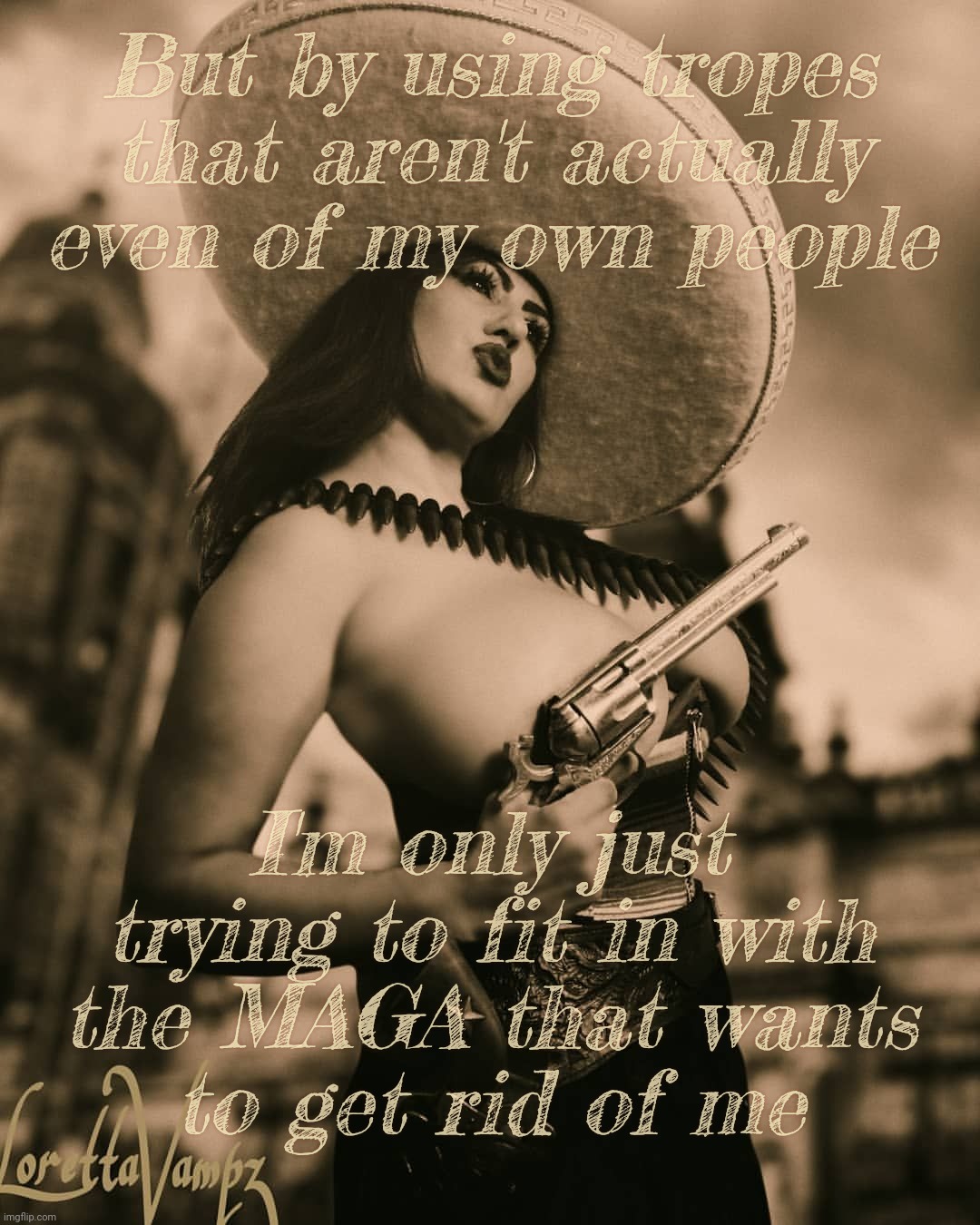 When Mexican-Americans malign themselves with fake stereotypes so they can fit in with the MAGAts that want them out of the USA | But by using tropes that aren't actually even of my own people; I'm only just trying to fit in with
the MAGA that wants
to get rid of me | image tagged in loretta vampz nsfw mexican gun,don't cry for me argentina,i never meant to be mexican-american,magats,hypocrisy abounds | made w/ Imgflip meme maker