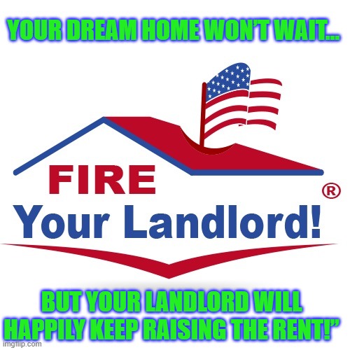 Fire your landlord logo buy a house renting mortgage real estate | YOUR DREAM HOME WON’T WAIT…; BUT YOUR LANDLORD WILL HAPPILY KEEP RAISING THE RENT!” | image tagged in fire your landlord logo buy a house renting mortgage real estate | made w/ Imgflip meme maker