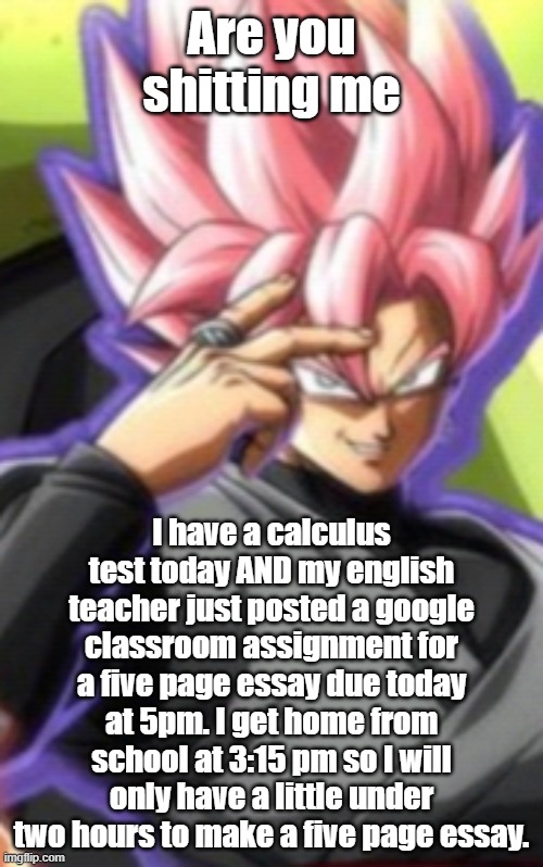 Smart goku black | Are you shitting me; I have a calculus test today AND my english teacher just posted a google classroom assignment for a five page essay due today at 5pm. I get home from school at 3:15 pm so I will only have a little under two hours to make a five page essay. | image tagged in smart goku black | made w/ Imgflip meme maker