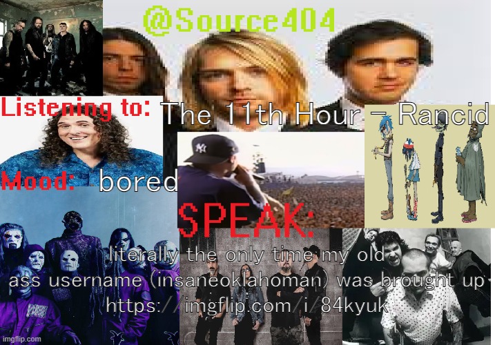 found it while searching it on google | The 11th Hour - Rancid; bored; literally the only time my old ass username (insaneoklahoman) was brought up
https://imgflip.com/i/84kyuk | image tagged in source's temp 4 | made w/ Imgflip meme maker
