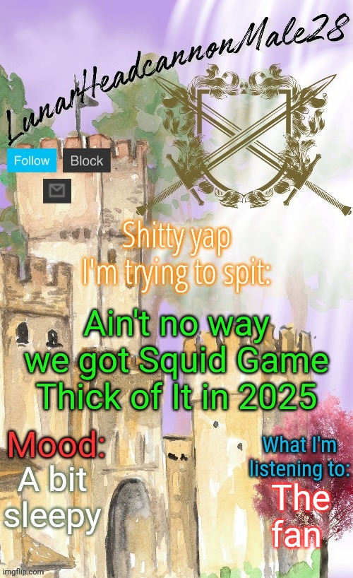 LunarHeadcanonMale28's announcement template(thanks Disco) | Ain't no way we got Squid Game Thick of It in 2025; A bit sleepy; The fan | image tagged in lunarheadcanonmale28's announcement template thanks disco,msmg,memes | made w/ Imgflip meme maker
