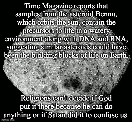 "God" and "Satan" are human generated concepts with no basis in reality. | Time Magazine reports that samples from the asteroid Bennu, which orbits the sun, contain the precursors to life in a watery environment along with DNA and RNA, suggesting similar asteroids could have been the building blocks of life on Earth. Religions can't decide if God put it there because he can do anything or if Satan did it to confuse us. | image tagged in asteroid bennu,atheism,space | made w/ Imgflip meme maker