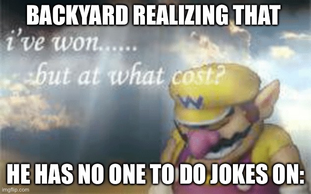 I've won but at what cost? | BACKYARD REALIZING THAT; HE HAS NO ONE TO DO JOKES ON: | image tagged in i've won but at what cost | made w/ Imgflip meme maker