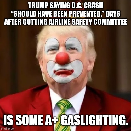 He has no clue what he's doing other than making bank off his power | TRUMP SAYING D.C. CRASH “SHOULD HAVE BEEN PREVENTED,” DAYS AFTER GUTTING AIRLINE SAFETY COMMITTEE; IS SOME A+ GASLIGHTING. | image tagged in donald trump clown,airplane,crash,idiot,fascist | made w/ Imgflip meme maker